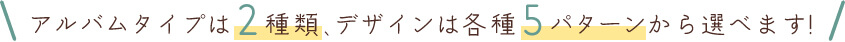 アルバムタイプは2種類、デザインは各種5パターンから選べます!
