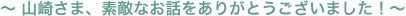 〜 山崎さま、素敵なお話をありがとうございました！〜